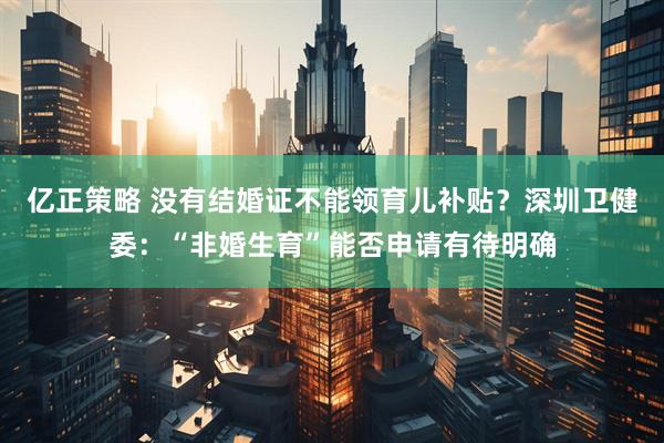 亿正策略 没有结婚证不能领育儿补贴？深圳卫健委：“非婚生育”能否申请有待明确
