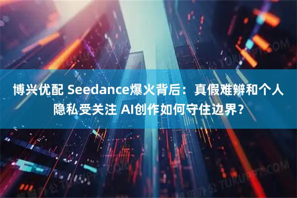 博兴优配 Seedance爆火背后：真假难辨和个人隐私受关注 AI创作如何守住边界？