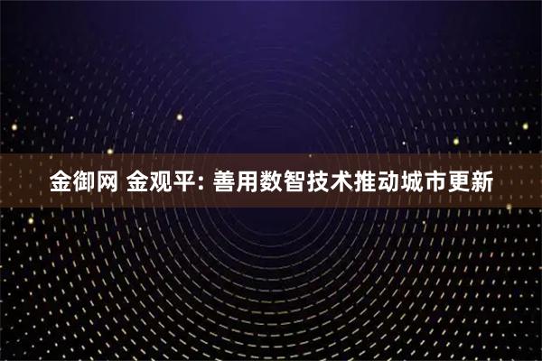 金御网 金观平: 善用数智技术推动城市更新