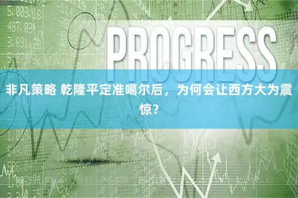 非凡策略 乾隆平定准噶尔后，为何会让西方大为震惊？