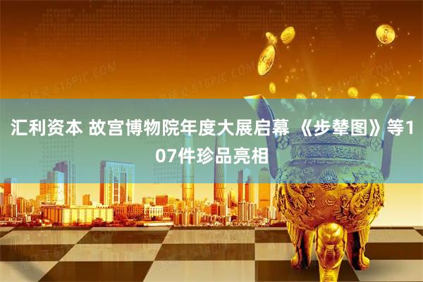 汇利资本 故宫博物院年度大展启幕 《步辇图》等107件珍品亮相
